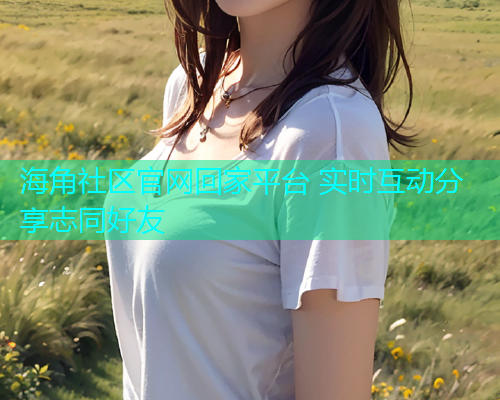 海角社区官网回家平台 实时互动分享志同好友 海角社区官网回家平台 实时互动分享志同好友