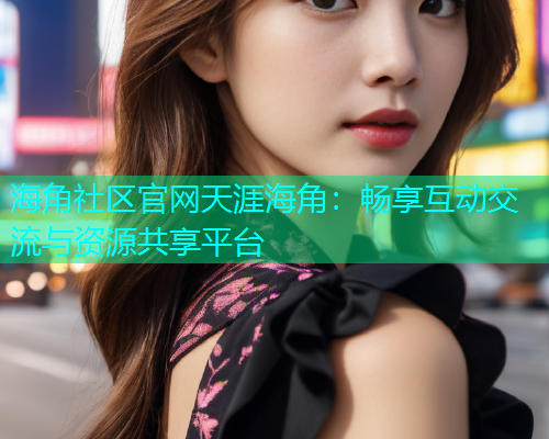 海角社区官网天涯海角:畅享互动交流与资源共享平台 海角社区官网天涯海角:畅享互动交流与资源共享平台