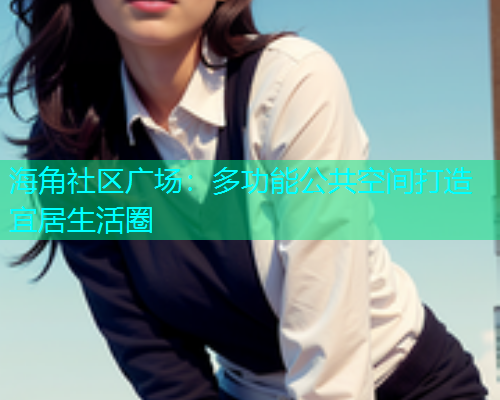 海角社区广场:多功能公共空间打造宜居生活圈 海角社区广场:多功能公共空间打造宜居生活圈