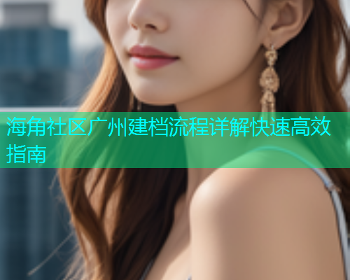 海角社区广州建档流程详解快速高效指南 海角社区广州建档流程详解快速高效指南