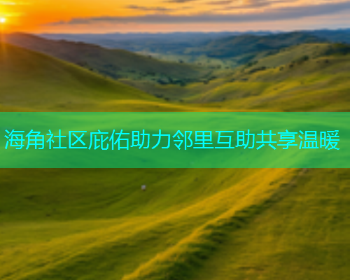 海角社区庇佑助力邻里互助共享温暖 海角社区庇佑助力邻里互助共享温暖