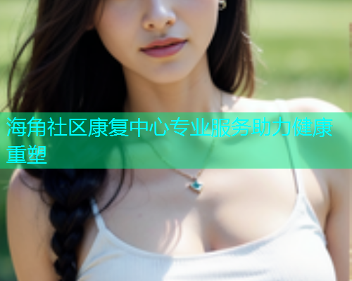 海角社区康复中心专业服务助力健康重塑 海角社区康复中心专业服务助力健康重塑