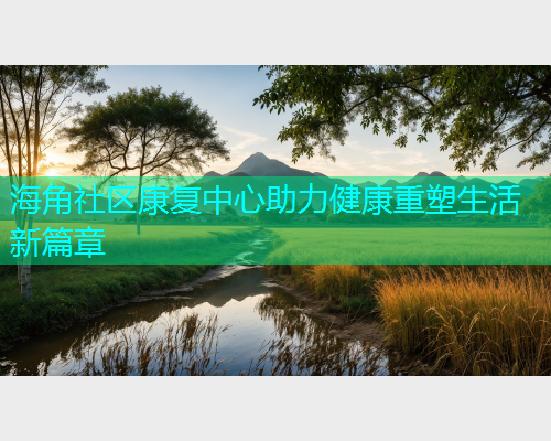 海角社区康复中心助力健康重塑生活新篇章 海角社区康复中心助力健康重塑生活新篇章