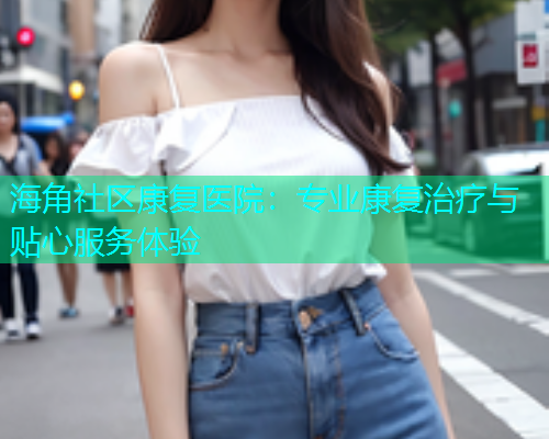 海角社区康复医院:专业康复治疗与贴心服务体验 海角社区康复医院:专业康复治疗与贴心服务体验