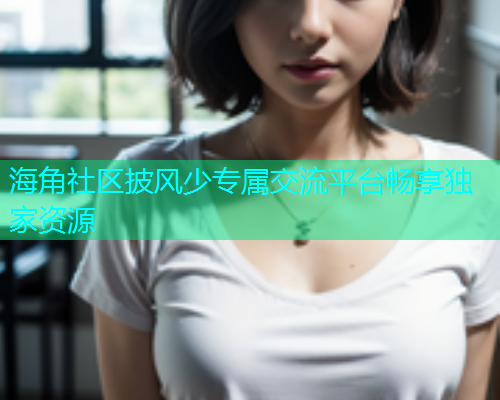 海角社区披风少专属交流平台畅享独家资源