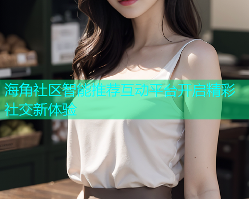 海角社区智能推荐互动平台开启精彩社交新体验